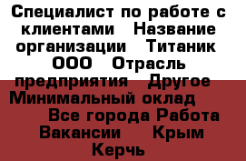 Специалист по работе с клиентами › Название организации ­ Титаник, ООО › Отрасль предприятия ­ Другое › Минимальный оклад ­ 22 000 - Все города Работа » Вакансии   . Крым,Керчь